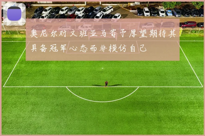 奥尼尔对文班亚马寄予厚望期待其具备冠军心态而非模仿自己