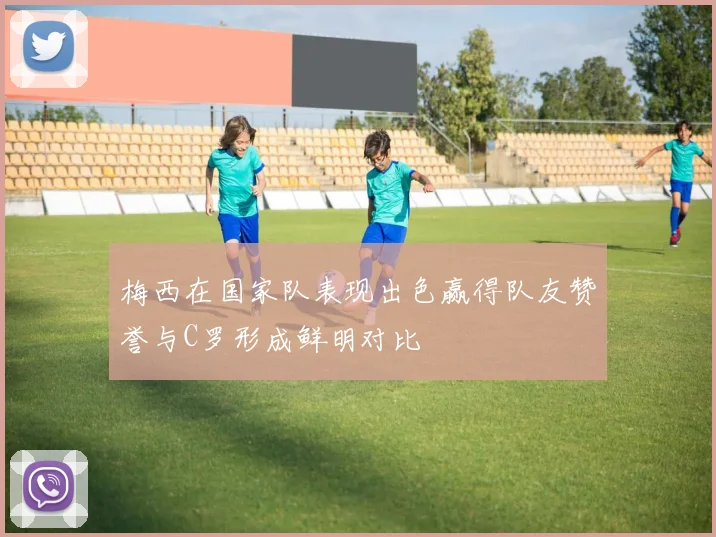 梅西在国家队表现出色赢得队友赞誉与C罗形成鲜明对比