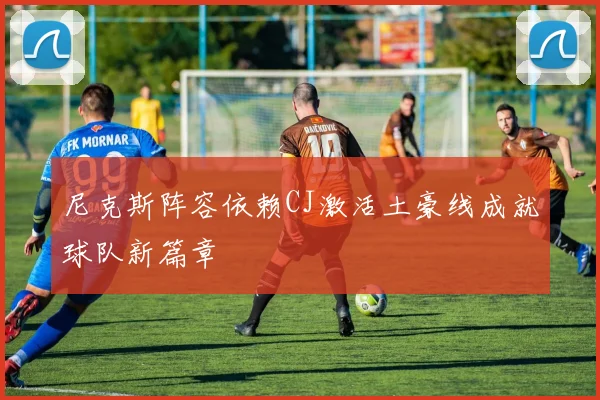 尼克斯阵容依赖CJ激活土豪线成就球队新篇章