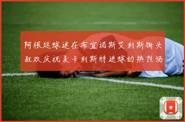 阿根廷球迷在布宜诺斯艾利斯街头狂欢庆祝麦卡利斯特进球的热烈场面