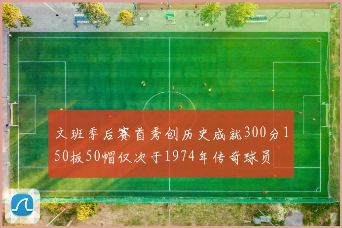 文班季后赛首秀创历史成就300分150板50帽仅次于1974年传奇球员