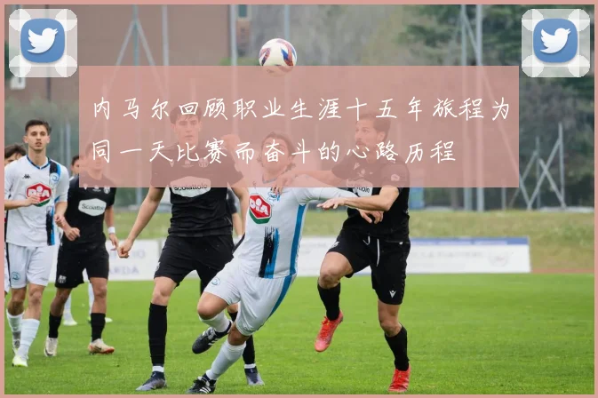 内马尔回顾职业生涯十五年旅程为同一天比赛而奋斗的心路历程