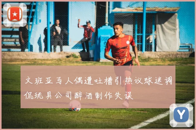 文班亚马人偶遭吐槽引热议球迷调侃玩具公司醉酒制作失误