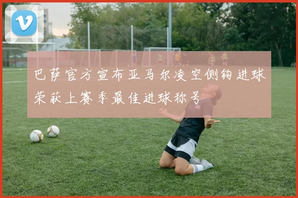 巴萨官方宣布亚马尔凌空侧钩进球荣获上赛季最佳进球称号