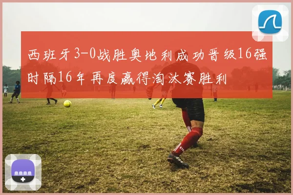 西班牙3-0战胜奥地利成功晋级16强时隔16年再度赢得淘汰赛胜利