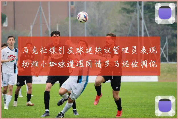 马竞社媒引发球迷热议管理员表现幼稚小蜘蛛遭遇同情罗马诺被调侃