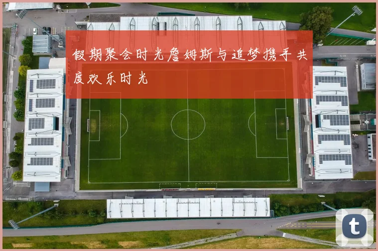 假期聚会时光詹姆斯与追梦携手共度欢乐时光