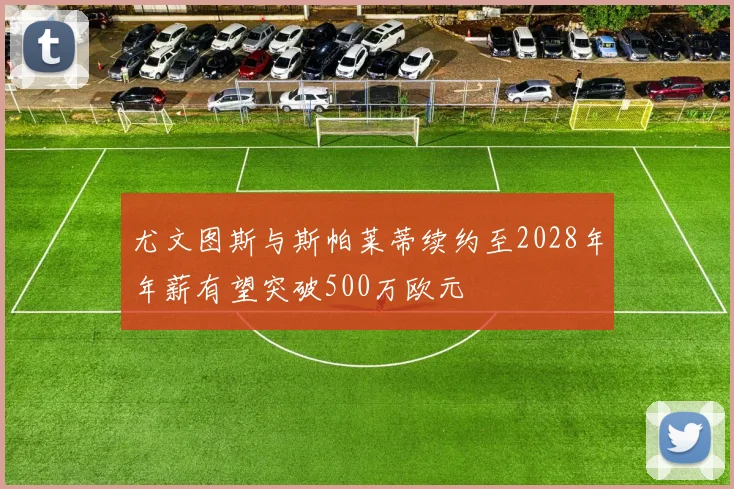 尤文图斯与斯帕莱蒂续约至2028年年薪有望突破500万欧元