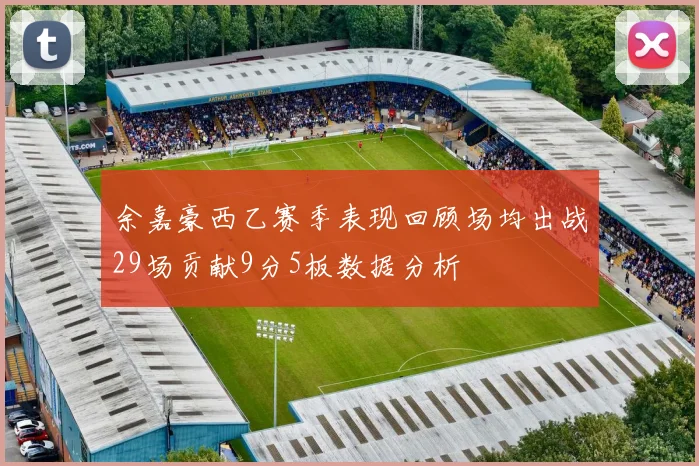 余嘉豪西乙赛季表现回顾场均出战29场贡献9分5板数据分析
