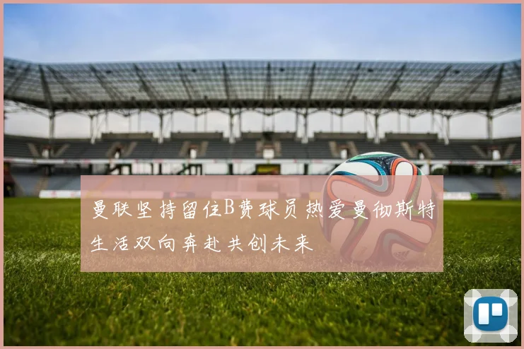 曼联坚持留住B费球员热爱曼彻斯特生活双向奔赴共创未来