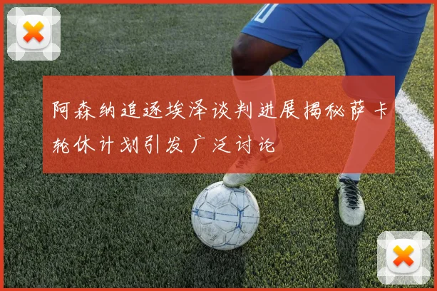 阿森纳追逐埃泽谈判进展揭秘萨卡轮休计划引发广泛讨论