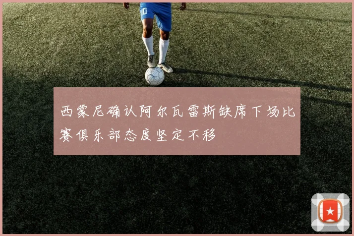 西蒙尼确认阿尔瓦雷斯缺席下场比赛俱乐部态度坚定不移