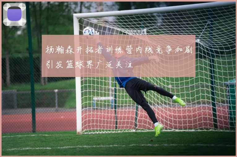 杨瀚森开拓者训练营内线竞争加剧引发篮球界广泛关注