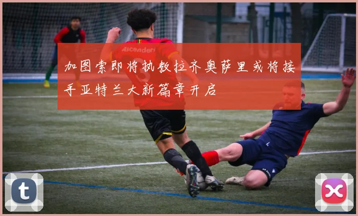 加图索即将执教拉齐奥萨里或将接手亚特兰大新篇章开启