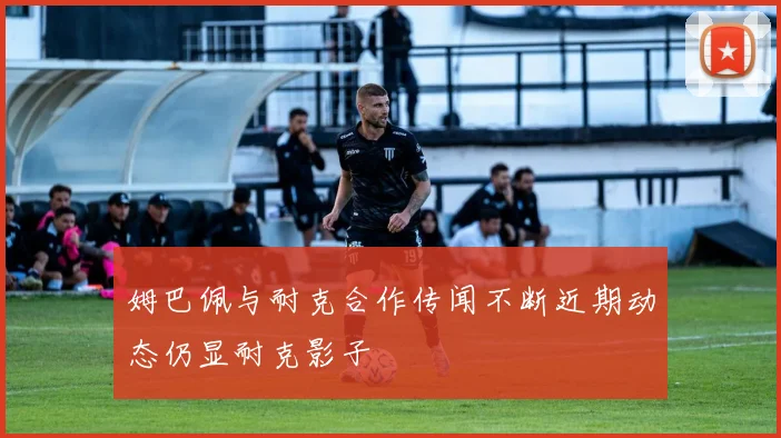姆巴佩与耐克合作传闻不断近期动态仍显耐克影子