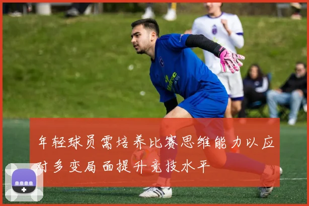 年轻球员需培养比赛思维能力以应对多变局面提升竞技水平