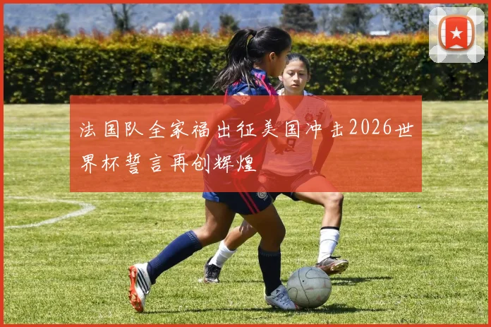 法国队全家福出征美国冲击2026世界杯誓言再创辉煌