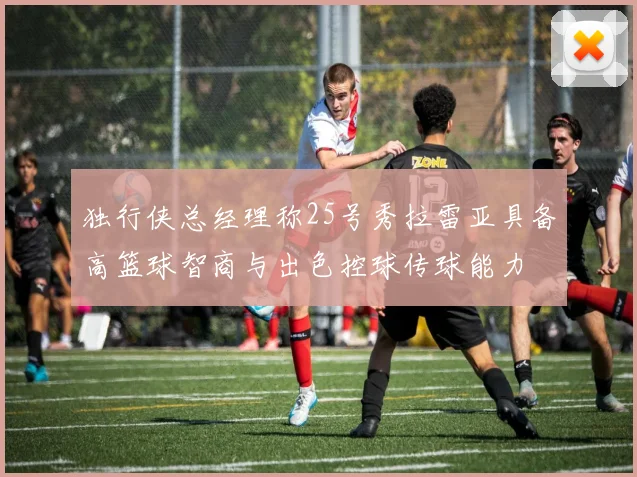 独行侠总经理称25号秀拉雷亚具备高篮球智商与出色控球传球能力
