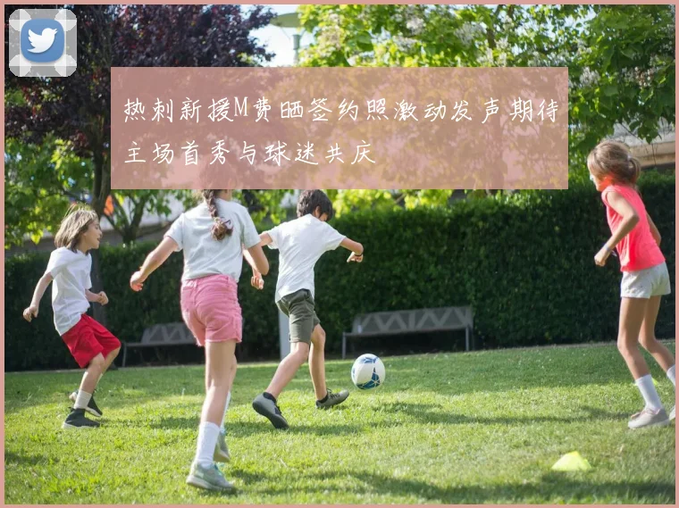 热刺新援M费晒签约照激动发声期待主场首秀与球迷共庆
