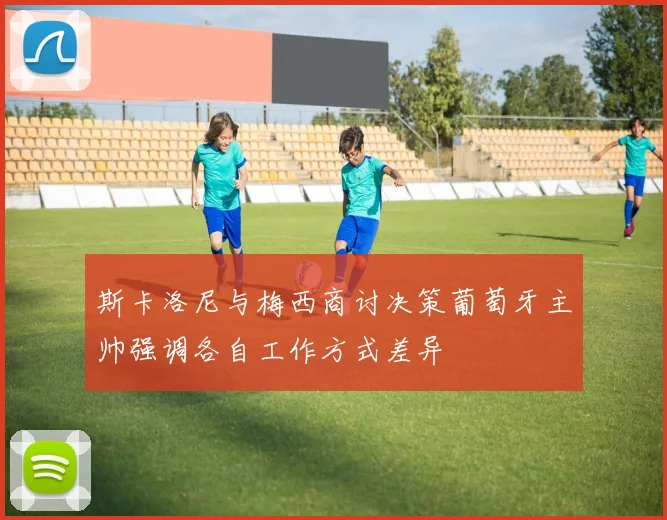 斯卡洛尼与梅西商讨决策葡萄牙主帅强调各自工作方式差异