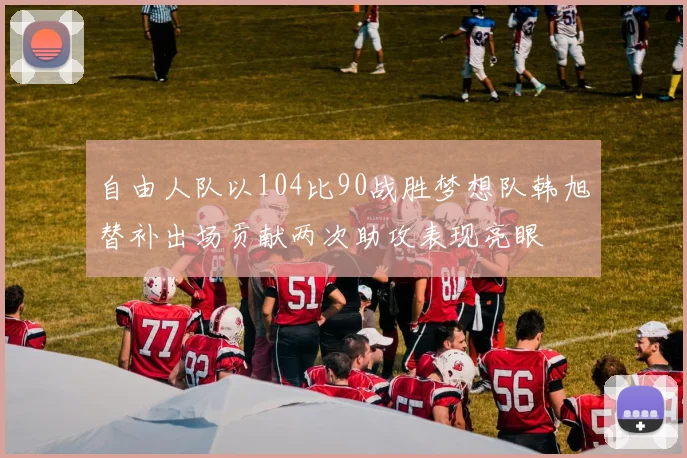自由人队以104比90战胜梦想队韩旭替补出场贡献两次助攻表现亮眼