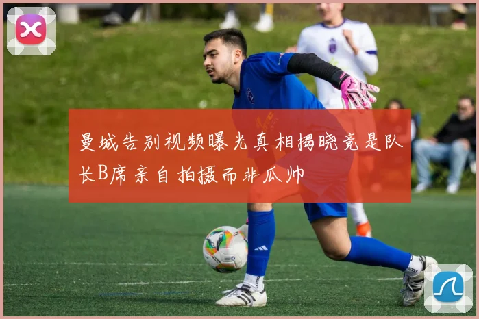 曼城告别视频曝光真相揭晓竟是队长B席亲自拍摄而非瓜帅