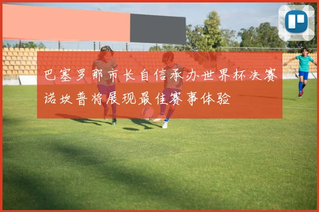 巴塞罗那市长自信承办世界杯决赛诺坎普将展现最佳赛事体验