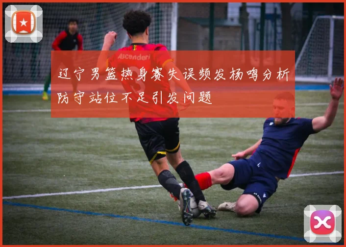辽宁男篮热身赛失误频发杨鸣分析防守站位不足引发问题