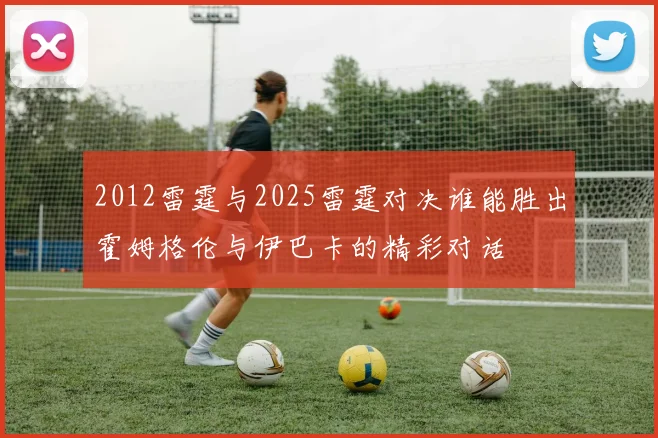 2012雷霆与2025雷霆对决谁能胜出霍姆格伦与伊巴卡的精彩对话