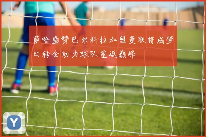 萨哈盛赞巴尔科拉加盟曼联将成梦幻转会助力球队重返巅峰