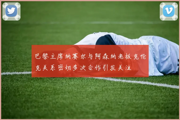 巴黎主席纳赛尔与阿森纳老板克伦克关系密切多次合作引发关注