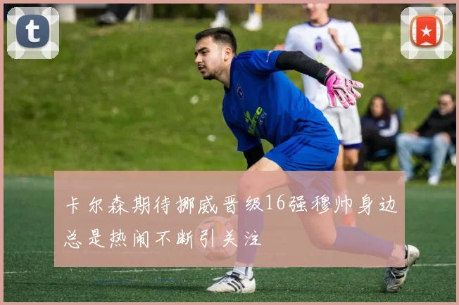 卡尔森期待挪威晋级16强穆帅身边总是热闹不断引关注