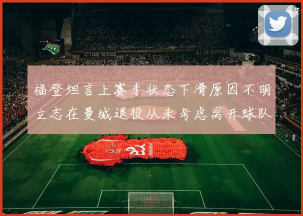 福登坦言上赛季状态下滑原因不明立志在曼城退役从未考虑离开球队