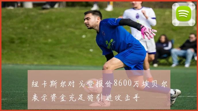 纽卡斯尔对戈登报价8600万埃贝尔表示资金充足将引进攻击手