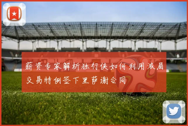 薪资专家解析独行侠如何利用浓眉交易特例签下里萨谢合同